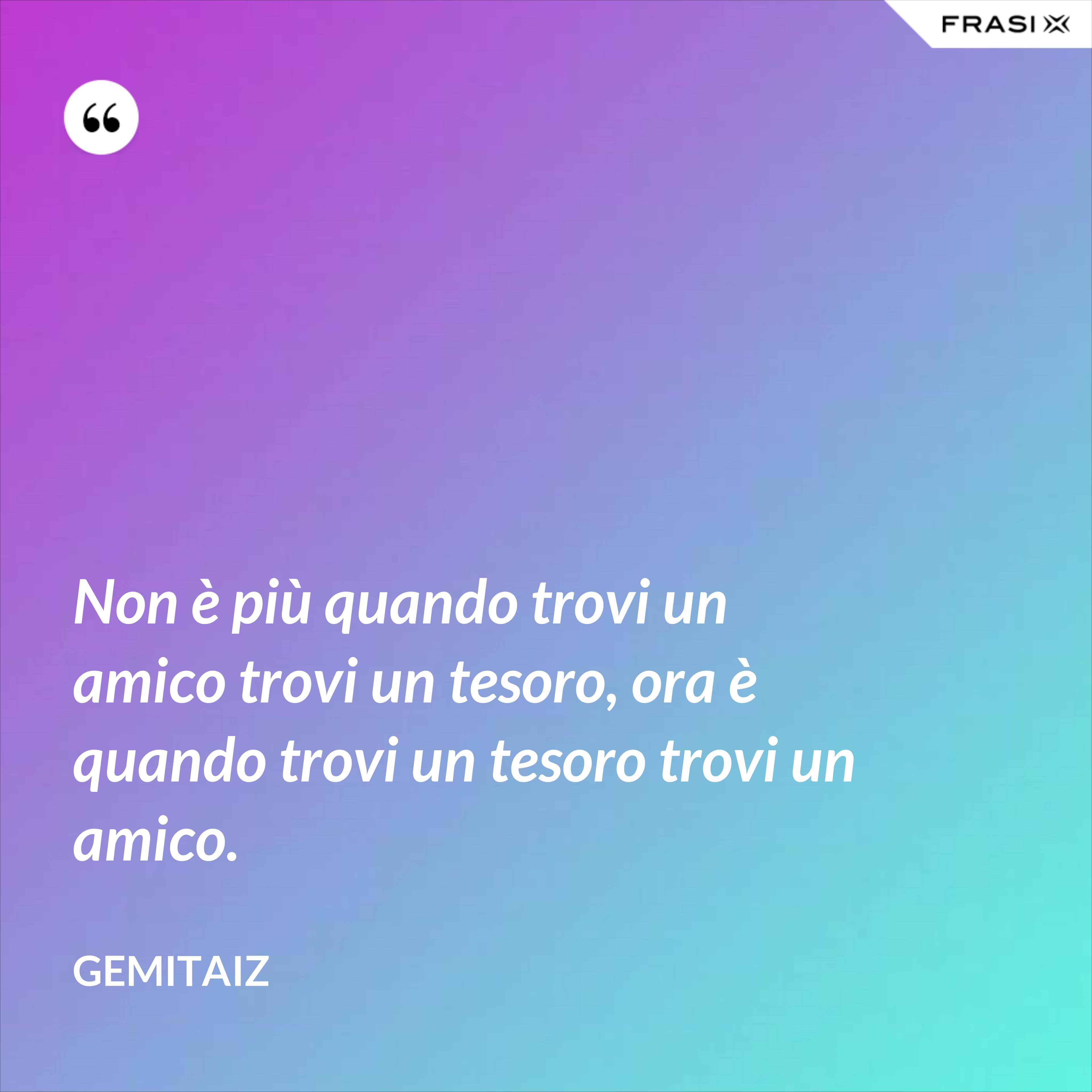 Non è più quando trovi un amico trovi un tesoro, ora è quando trovi un tesoro trovi un amico. - Gemitaiz