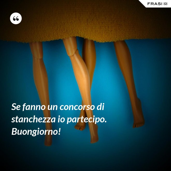 Se fanno un concorso di stanchezza io partecipo. Buongiorno! - Anonimo