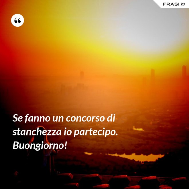 Se fanno un concorso di stanchezza io partecipo. Buongiorno! - Anonimo