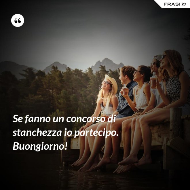 Se fanno un concorso di stanchezza io partecipo. Buongiorno! - Anonimo