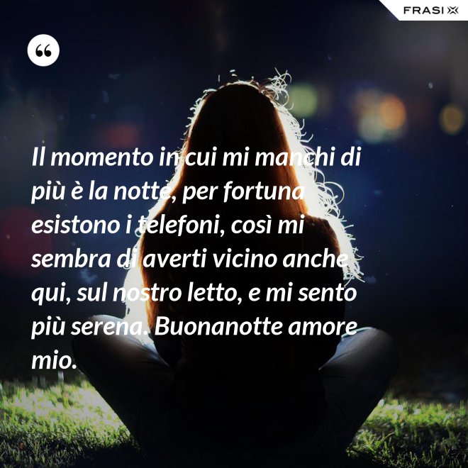 Il momento in cui mi manchi di più è la notte, per fortuna esistono i telefoni, così mi sembra di averti vicino anche qui, sul nostro letto, e mi sento più serena. Buonanotte amore mio. - Anonimo