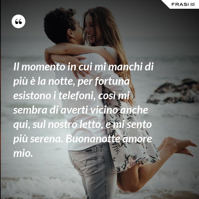 Il momento in cui mi manchi di più è la notte, per fortuna esistono i telefoni, così mi sembra di averti vicino anche qui, sul nostro letto, e mi sento più serena. Buonanotte amore mio. - Anonimo