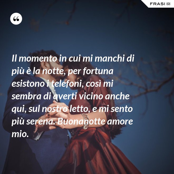 Il momento in cui mi manchi di più è la notte, per fortuna esistono i telefoni, così mi sembra di averti vicino anche qui, sul nostro letto, e mi sento più serena. Buonanotte amore mio. - Anonimo