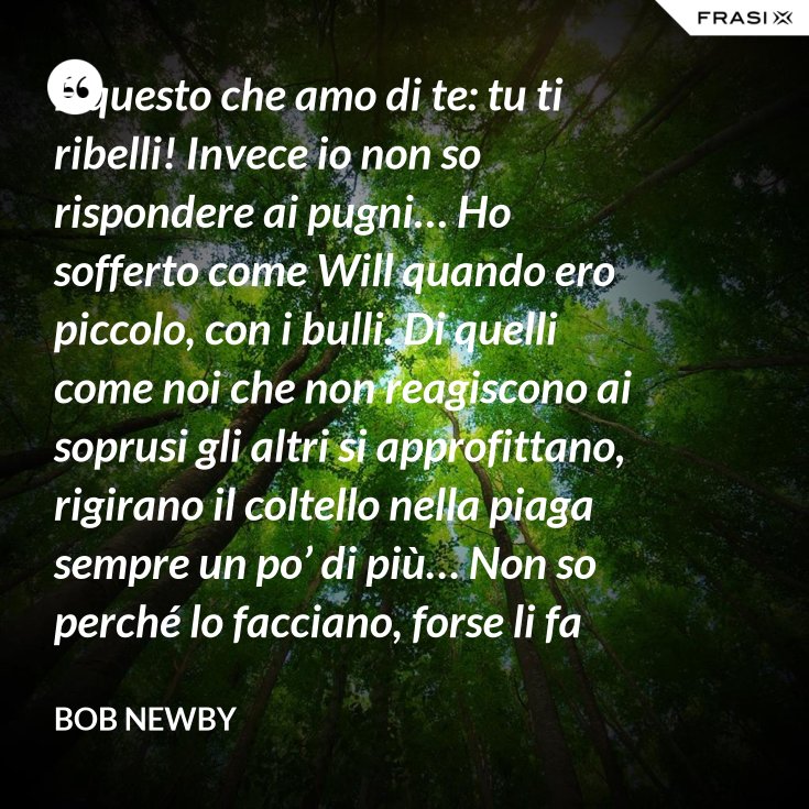 È questo che amo di te tu ti ribelli! Invece io non so rispondere ai