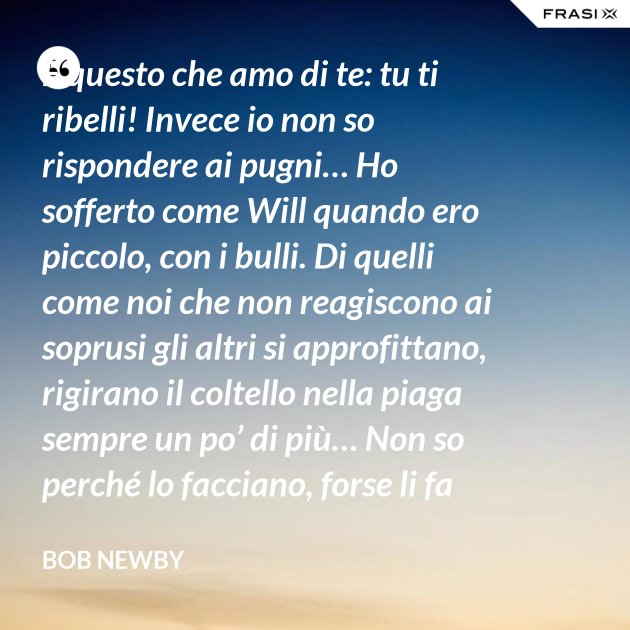 È questo che amo di te tu ti ribelli! Invece io non so rispondere ai