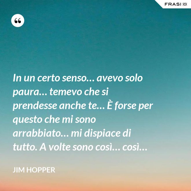 In un certo senso… avevo solo paura… temevo che si prendesse anche te… È forse per questo che mi sono arrabbiato… mi dispiace di tutto. A volte sono così… così… - Jim Hopper