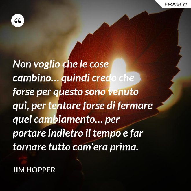 Non voglio che le cose cambino… quindi credo che forse per questo sono venuto qui, per tentare forse di fermare quel cambiamento… per portare indietro il tempo e far tornare tutto com’era prima. - Jim Hopper