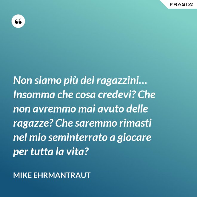 Non siamo più dei ragazzini… Insomma che cosa credevi? Che non avremmo mai avuto delle ragazze? Che saremmo rimasti nel mio seminterrato a giocare per tutta la vita? - Mike Ehrmantraut