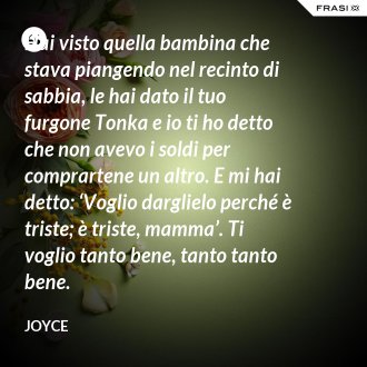 Hai visto quella bambina che stava piangendo nel recinto di sabbia, le hai dato il tuo furgone Tonka e io ti ho detto che non avevo i soldi per comprartene un altro. E mi hai detto: ‘Voglio darglielo perché è triste; è triste, mamma’. Ti voglio tanto bene, tanto tanto bene. - Joyce