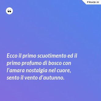 Ecco il primo scuotimento ed il primo profumo di bosco con l'amara nostalgia nel cuore, sento il vento d'autunno. - Anonimo
