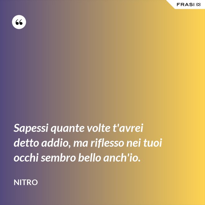 Sapessi quante volte t'avrei detto addio, ma riflesso nei tuoi occhi sembro bello anch'io. - Nitro