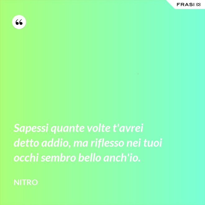 Sapessi quante volte t'avrei detto addio, ma riflesso nei tuoi occhi sembro bello anch'io. - Nitro