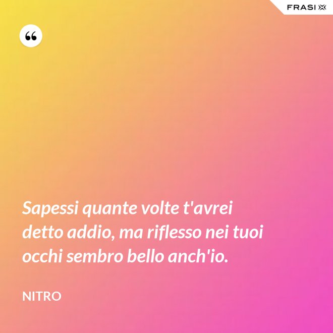 Sapessi quante volte t'avrei detto addio, ma riflesso nei tuoi occhi sembro bello anch'io. - Nitro