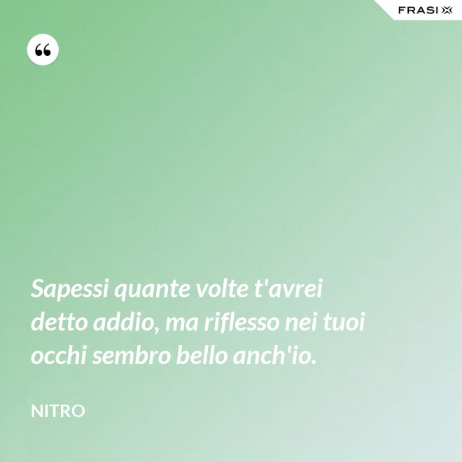 Sapessi quante volte t'avrei detto addio, ma riflesso nei tuoi occhi sembro bello anch'io. - Nitro