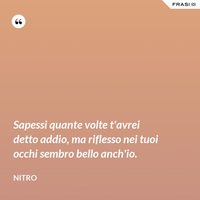 Sapessi quante volte t'avrei detto addio, ma riflesso nei tuoi occhi sembro bello anch'io. - Nitro