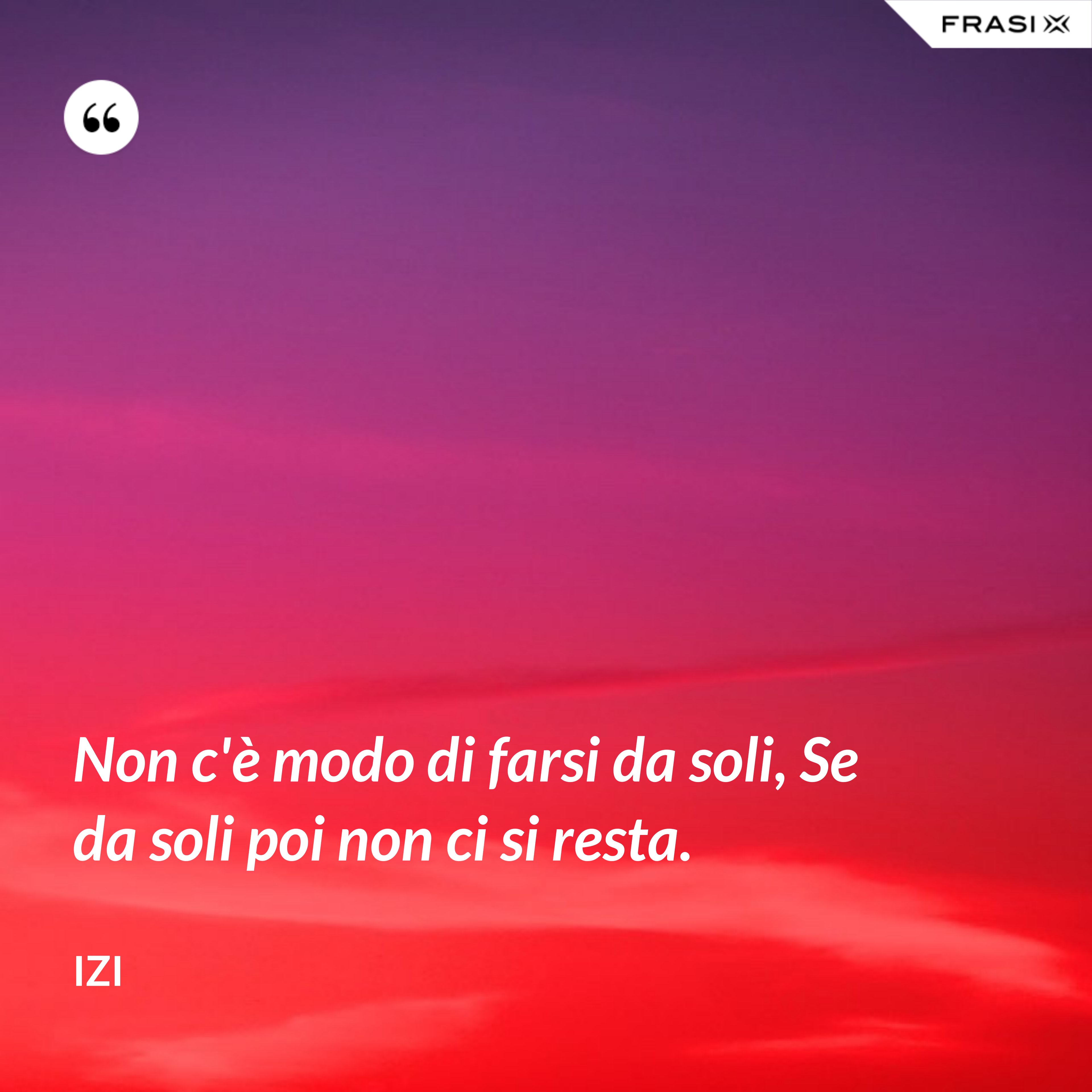 Non c'è modo di farsi da soli, Se da soli poi non ci si resta. - Izi