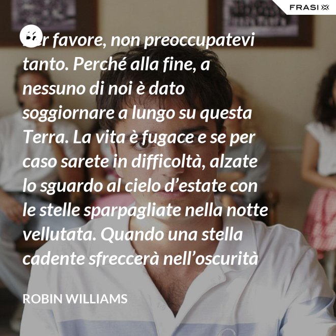 Per favore, non preoccupatevi tanto. Perché alla fine, a nessuno di noi è dato soggiornare a lungo su questa Terra. La vita è fugace e se per caso sarete in difficoltà, alzate lo sguardo al cielo d’estate con le stelle sparpagliate nella notte vellutata. Quando una stella cadente sfreccerà nell’oscurità della notte, trasformando la notte in giorno con il suo bagliore, esprimete un desiderio e pensate a me. Fate che la vostra vita sia spettacolare. Io so di averlo fatto. - Robin Williams
