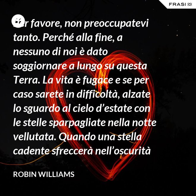 Per favore, non preoccupatevi tanto. Perché alla fine, a nessuno di noi è dato soggiornare a lungo su questa Terra. La vita è fugace e se per caso sarete in difficoltà, alzate lo sguardo al cielo d’estate con le stelle sparpagliate nella notte vellutata. Quando una stella cadente sfreccerà nell’oscurità della notte, trasformando la notte in giorno con il suo bagliore, esprimete un desiderio e pensate a me. Fate che la vostra vita sia spettacolare. Io so di averlo fatto. - Robin Williams