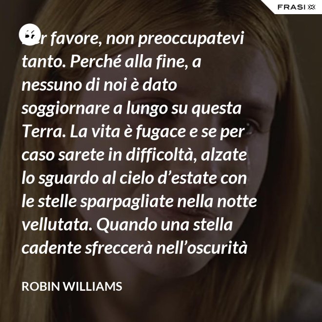 Per favore, non preoccupatevi tanto. Perché alla fine, a nessuno di noi è dato soggiornare a lungo su questa Terra. La vita è fugace e se per caso sarete in difficoltà, alzate lo sguardo al cielo d’estate con le stelle sparpagliate nella notte vellutata. Quando una stella cadente sfreccerà nell’oscurità della notte, trasformando la notte in giorno con il suo bagliore, esprimete un desiderio e pensate a me. Fate che la vostra vita sia spettacolare. Io so di averlo fatto. - Robin Williams