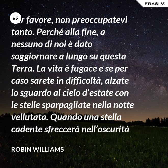 Per favore, non preoccupatevi tanto. Perché alla fine, a nessuno di noi è dato soggiornare a lungo su questa Terra. La vita è fugace e se per caso sarete in difficoltà, alzate lo sguardo al cielo d’estate con le stelle sparpagliate nella notte vellutata. Quando una stella cadente sfreccerà nell’oscurità della notte, trasformando la notte in giorno con il suo bagliore, esprimete un desiderio e pensate a me. Fate che la vostra vita sia spettacolare. Io so di averlo fatto. - Robin Williams