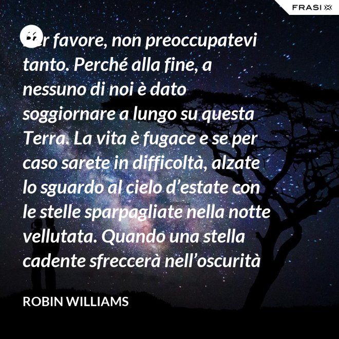 Per favore, non preoccupatevi tanto. Perché alla fine, a nessuno di noi è dato soggiornare a lungo su questa Terra. La vita è fugace e se per caso sarete in difficoltà, alzate lo sguardo al cielo d’estate con le stelle sparpagliate nella notte vellutata. Quando una stella cadente sfreccerà nell’oscurità della notte, trasformando la notte in giorno con il suo bagliore, esprimete un desiderio e pensate a me. Fate che la vostra vita sia spettacolare. Io so di averlo fatto. - Robin Williams