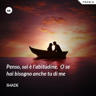 Penso, sai è l'abitudine.  O se hai bisogno anche tu di me - Shade
