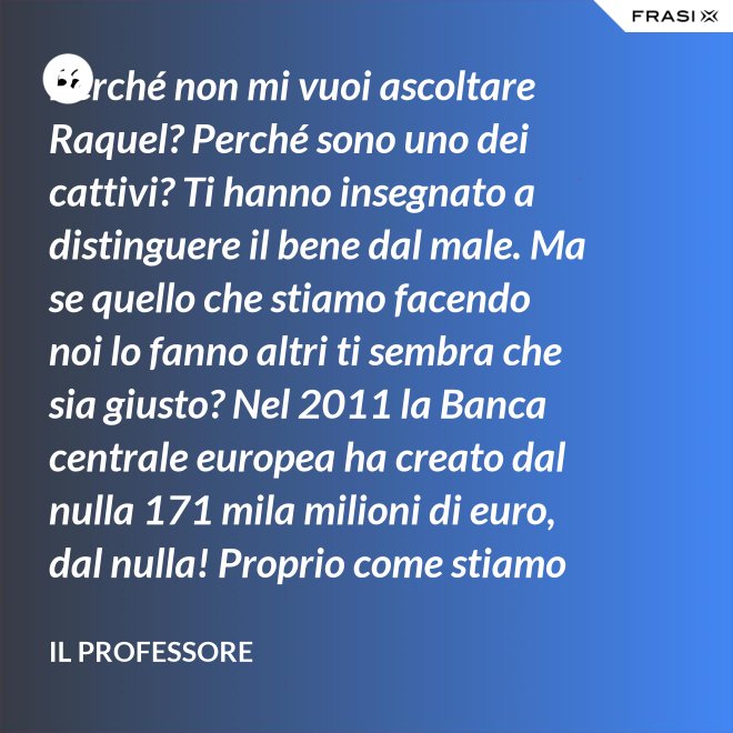 Perché non mi vuoi ascoltare Raquel? Perché sono uno dei cattivi? Ti hanno insegnato a distinguere il bene dal male. Ma se quello che stiamo facendo noi lo fanno altri ti sembra che sia giusto? Nel 2011 la Banca centrale europea ha creato dal nulla 171 mila milioni di euro, dal nulla! Proprio come stiamo facendo noi, però alla grande. 185 mila nel 2012, 145 mila milioni di euro nel 2013. Sai dove sono finiti tutti quei soldi? Alle banche, direttamente dalla zecca ai più ricchi. - Il professore