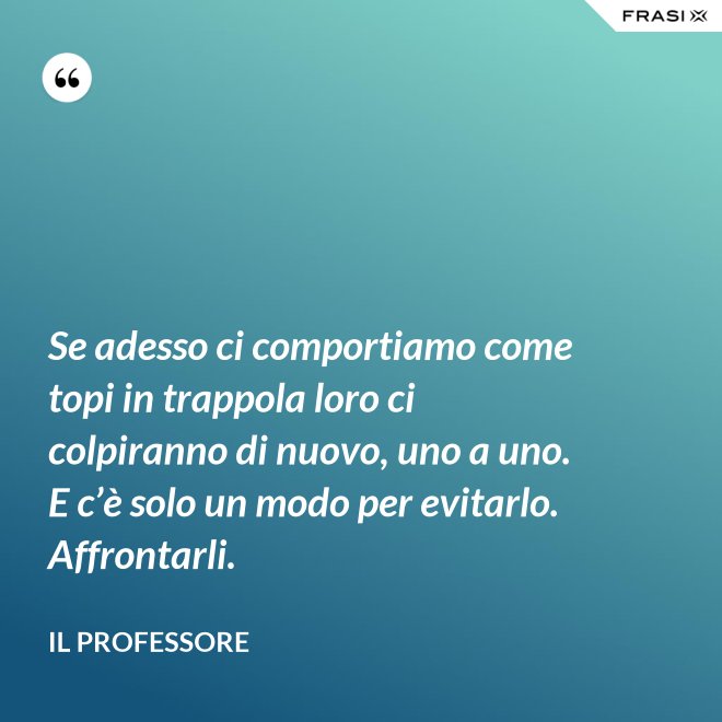 Se adesso ci comportiamo come topi in trappola loro ci colpiranno di nuovo, uno a uno. E c’è solo un modo per evitarlo. Affrontarli. - Il professore
