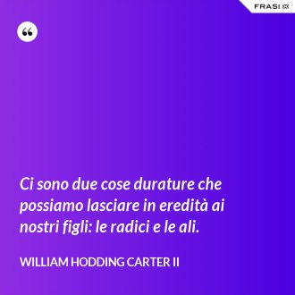 Ci sono due cose durature che possiamo lasciare in eredità ai nostri figli: le radici e le ali. - William Hodding Carter II