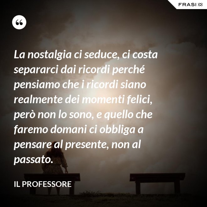 La nostalgia ci seduce, ci costa separarci dai ricordi perché pensiamo che i ricordi siano realmente dei momenti felici, però non lo sono, e quello che faremo domani ci obbliga a pensare al presente, non al passato. - Il professore