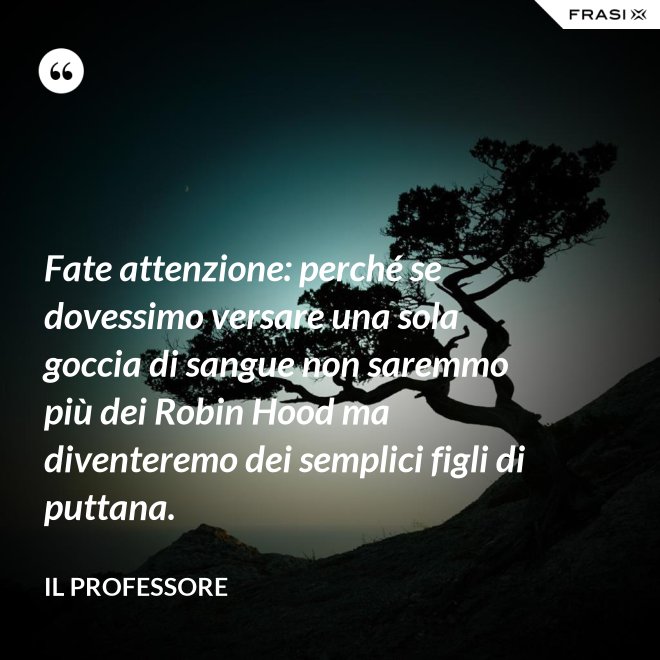 Fate attenzione: perché se dovessimo versare una sola goccia di sangue non saremmo più dei Robin Hood ma diventeremo dei semplici figli di puttana. - Il professore