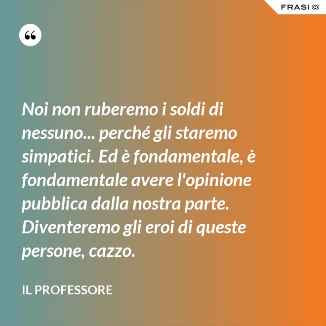 Noi non ruberemo i soldi di nessuno... perché gli staremo simpatici. Ed è fondamentale, è fondamentale avere l'opinione pubblica dalla nostra parte. Diventeremo gli eroi di queste persone, cazzo. - Il professore