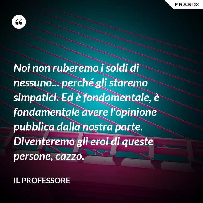 Noi non ruberemo i soldi di nessuno... perché gli staremo simpatici. Ed è fondamentale, è fondamentale avere l'opinione pubblica dalla nostra parte. Diventeremo gli eroi di queste persone, cazzo. - Il professore