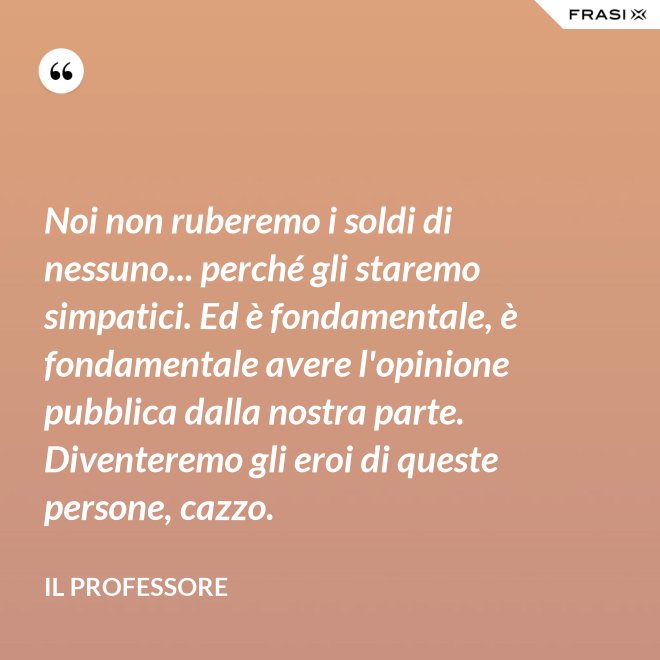 Noi non ruberemo i soldi di nessuno... perché gli staremo simpatici. Ed è fondamentale, è fondamentale avere l'opinione pubblica dalla nostra parte. Diventeremo gli eroi di queste persone, cazzo. - Il professore