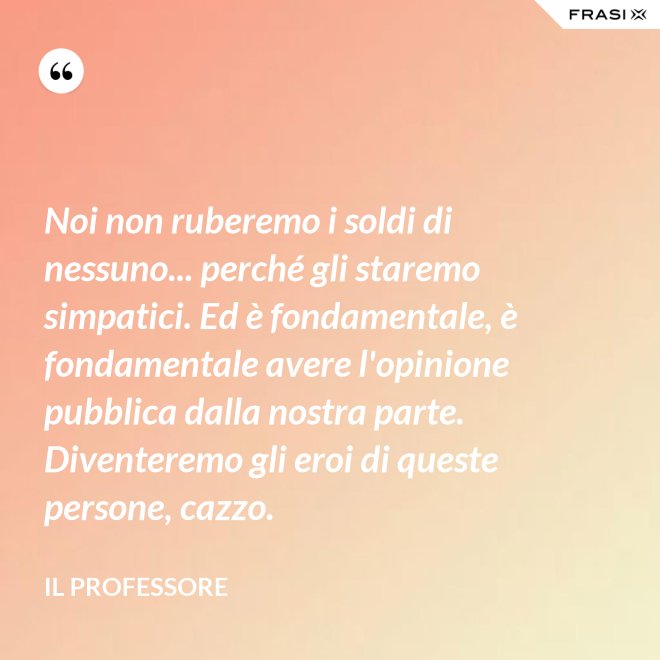 Noi non ruberemo i soldi di nessuno... perché gli staremo simpatici. Ed è fondamentale, è fondamentale avere l'opinione pubblica dalla nostra parte. Diventeremo gli eroi di queste persone, cazzo. - Il professore