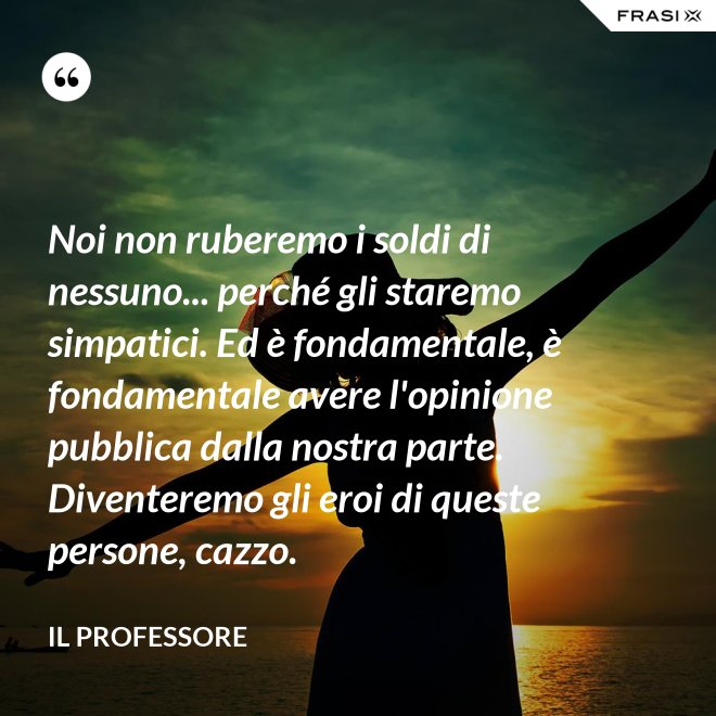 Noi non ruberemo i soldi di nessuno... perché gli staremo simpatici. Ed è fondamentale, è fondamentale avere l'opinione pubblica dalla nostra parte. Diventeremo gli eroi di queste persone, cazzo. - Il professore