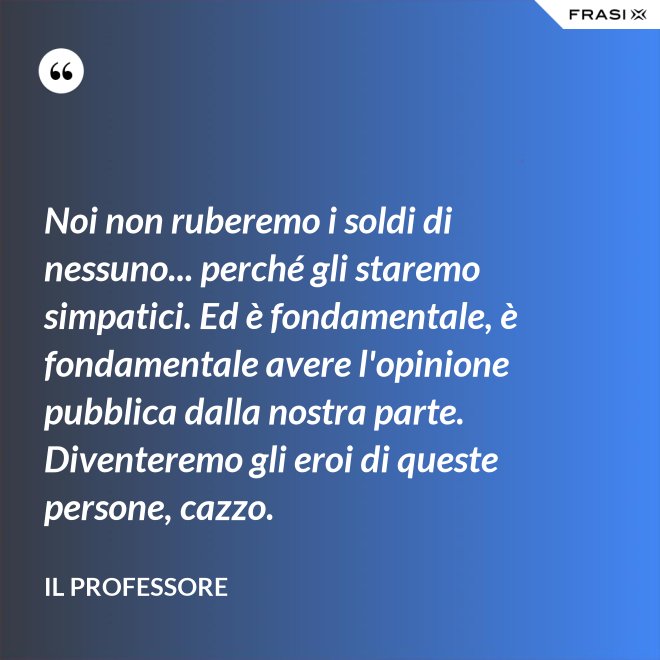 Noi non ruberemo i soldi di nessuno... perché gli staremo simpatici. Ed è fondamentale, è fondamentale avere l'opinione pubblica dalla nostra parte. Diventeremo gli eroi di queste persone, cazzo. - Il professore