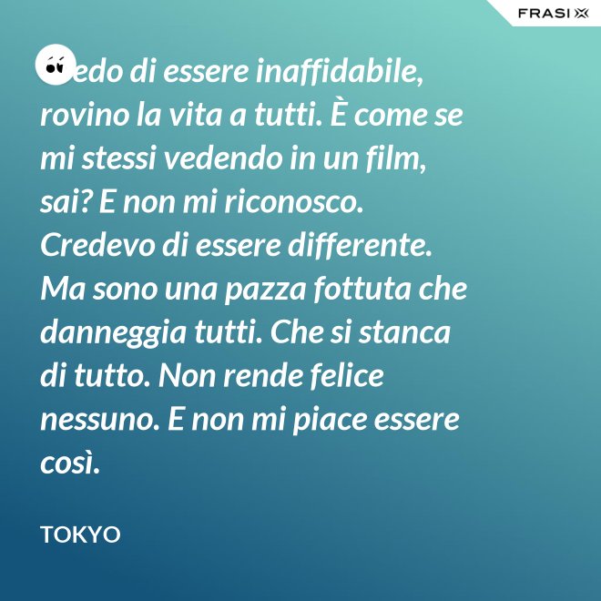 Credo di essere inaffidabile, rovino la vita a tutti. È come se mi stessi vedendo in un film, sai? E non mi riconosco. Credevo di essere differente. Ma sono una pazza fottuta che danneggia tutti. Che si stanca di tutto. Non rende felice nessuno. E non mi piace essere così. - Tokyo