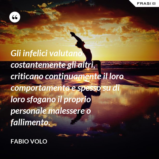 Gli infelici valutano costantemente gli altri, criticano continuamente il loro comportamento e spesso su di loro sfogano il proprio personale malessere o fallimento. - Fabio Volo