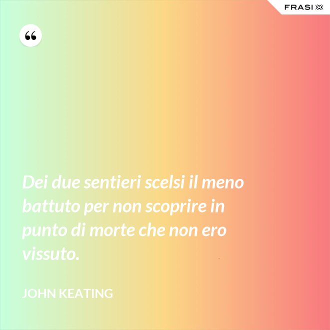 Dei due sentieri scelsi il meno battuto per non scoprire in punto di morte che non ero vissuto. - John Keating