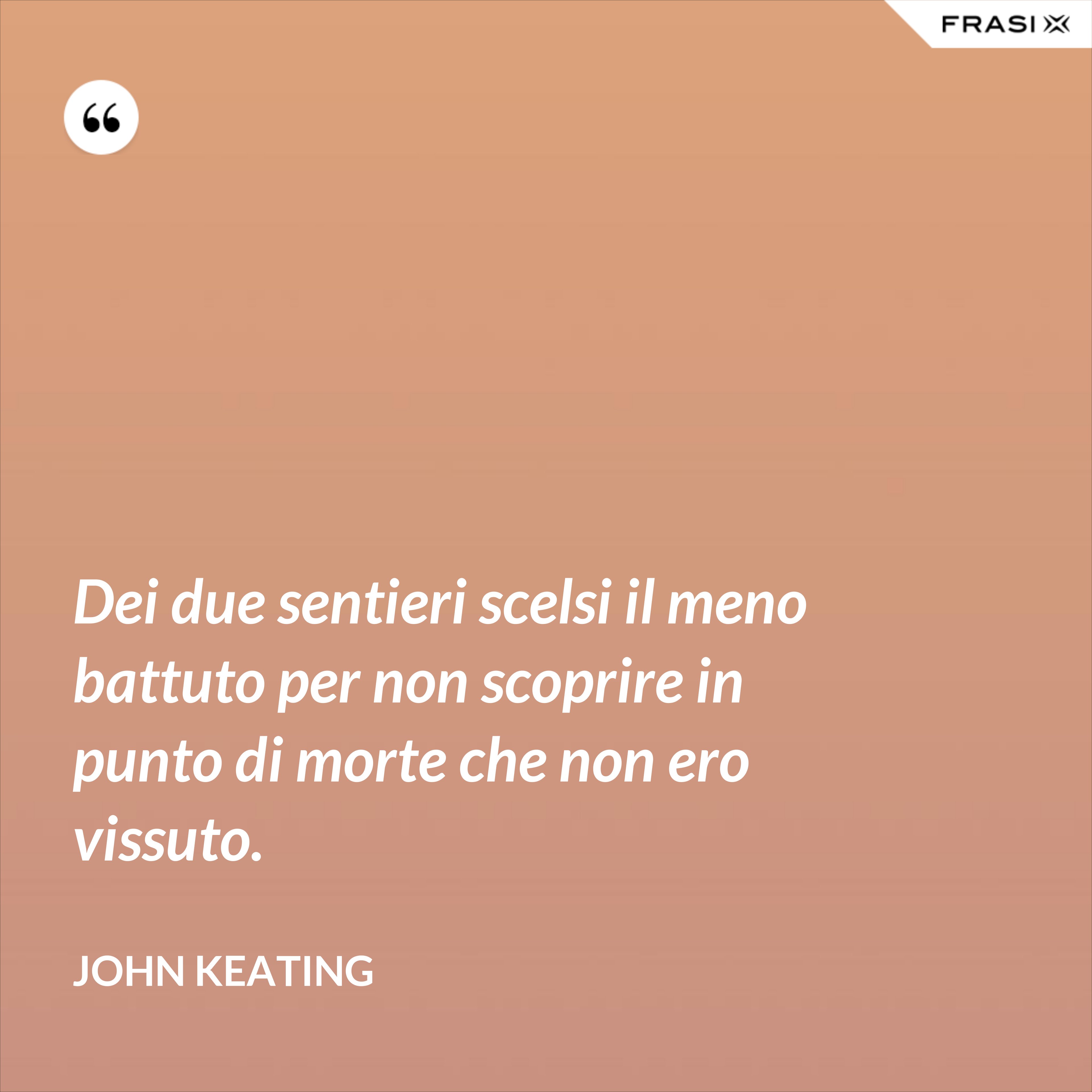 Dei due sentieri scelsi il meno battuto per non scoprire in punto di morte che non ero vissuto. - John Keating
