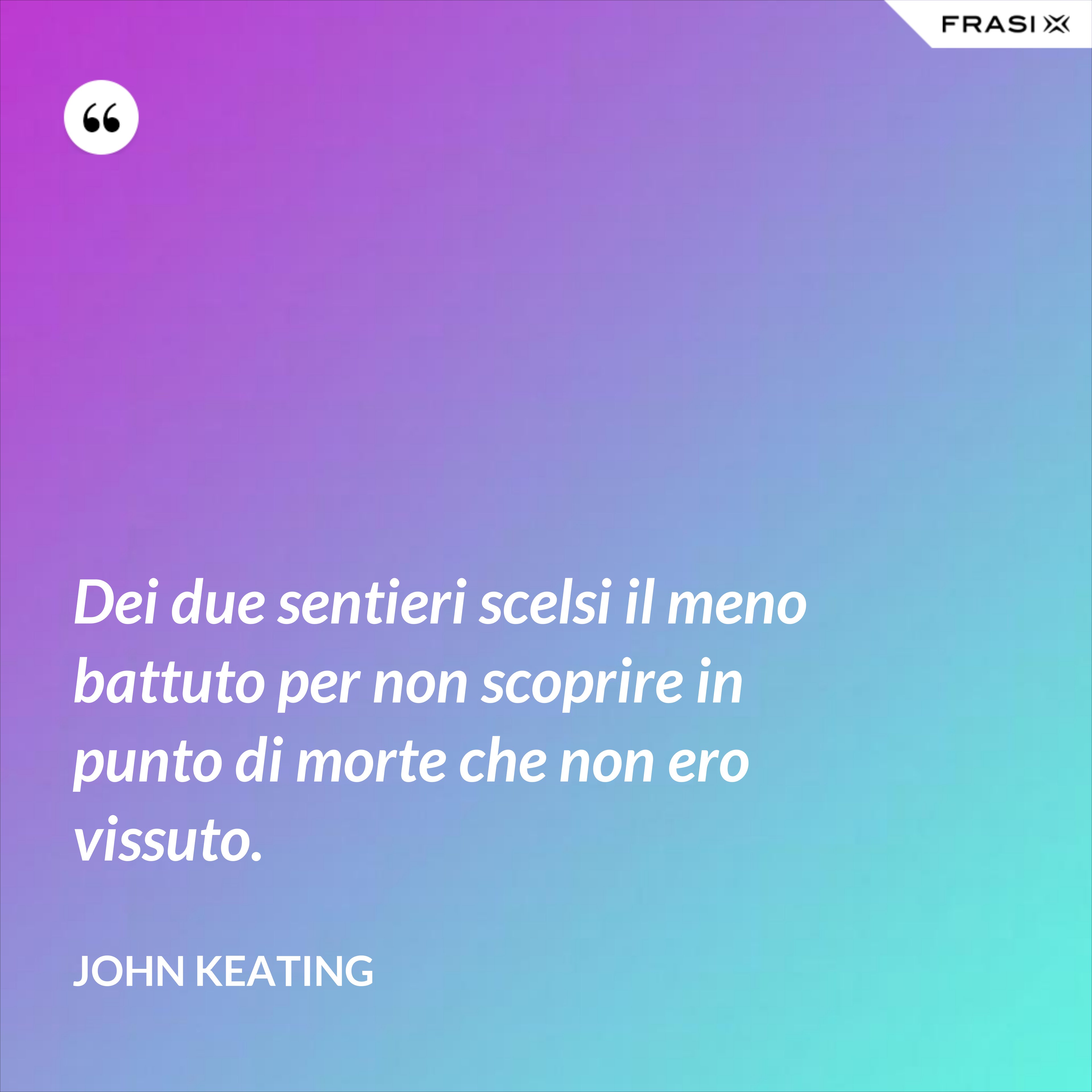 Dei due sentieri scelsi il meno battuto per non scoprire in punto di morte che non ero vissuto. - John Keating