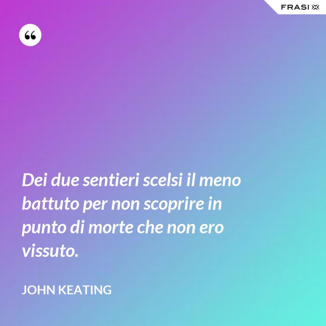 Dei due sentieri scelsi il meno battuto per non scoprire in punto di morte che non ero vissuto. - John Keating