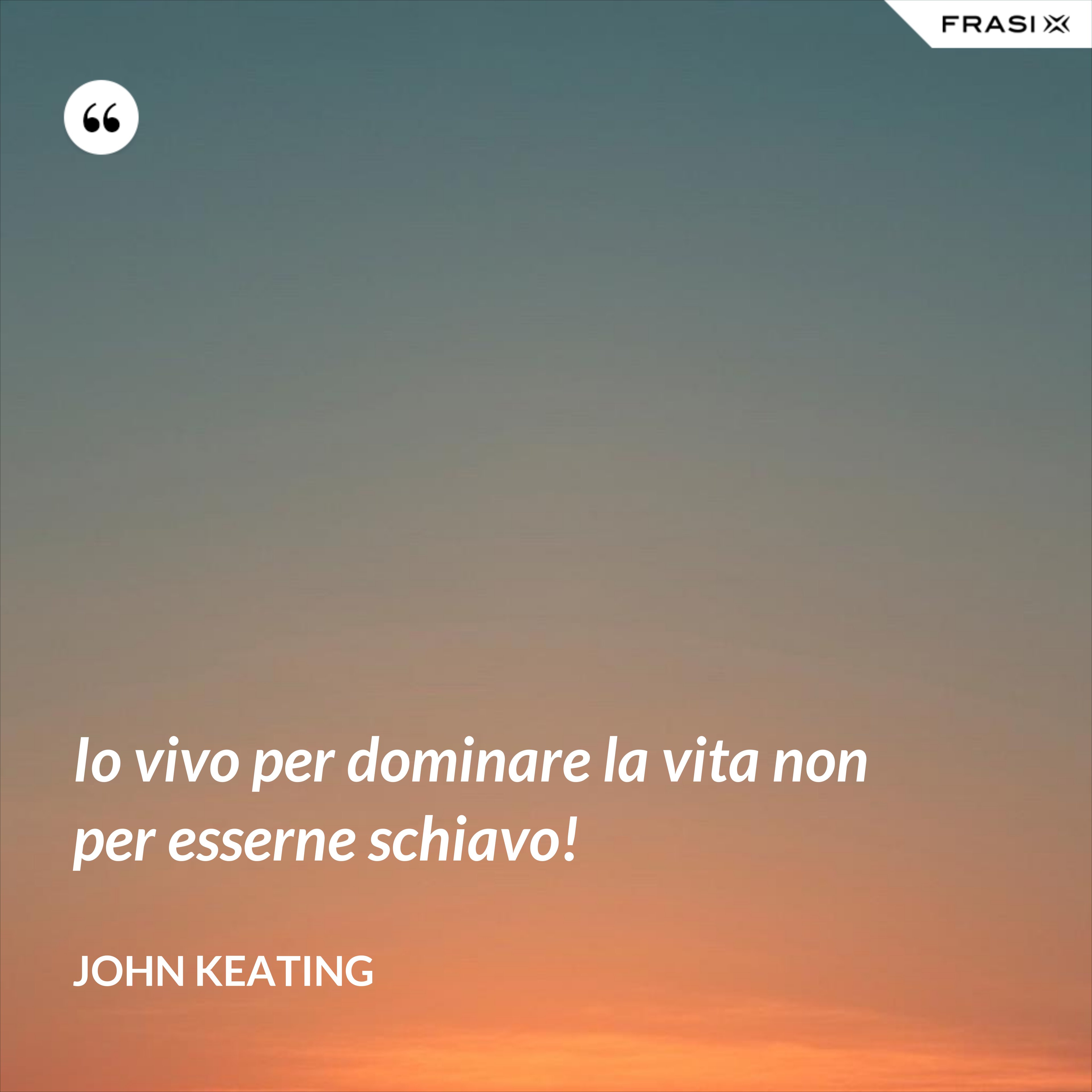 Io vivo per dominare la vita non per esserne schiavo! - John Keating