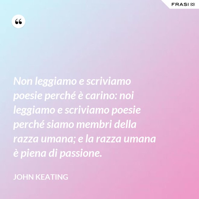 Non leggiamo e scriviamo poesie perché è carino: noi leggiamo e scriviamo poesie perché siamo membri della razza umana; e la razza umana è piena di passione. - John Keating
