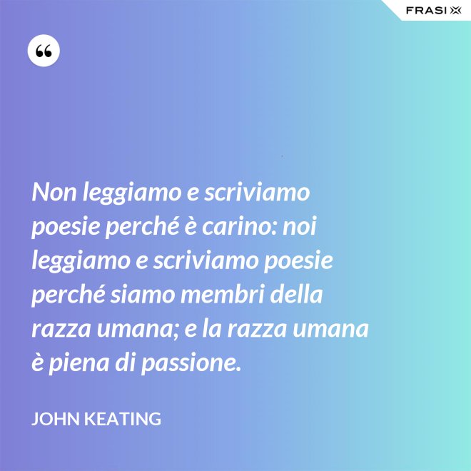 Non leggiamo e scriviamo poesie perché è carino: noi leggiamo e scriviamo poesie perché siamo membri della razza umana; e la razza umana è piena di passione. - John Keating