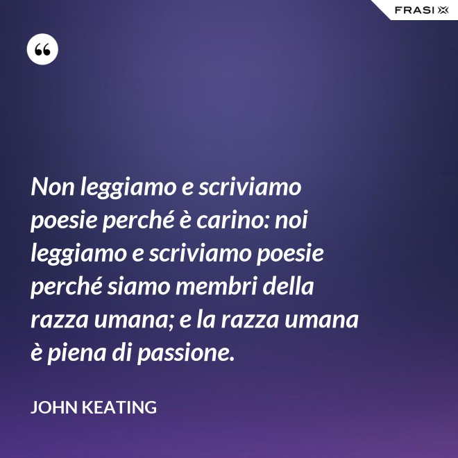 Non leggiamo e scriviamo poesie perché è carino: noi leggiamo e scriviamo poesie perché siamo membri della razza umana; e la razza umana è piena di passione. - John Keating