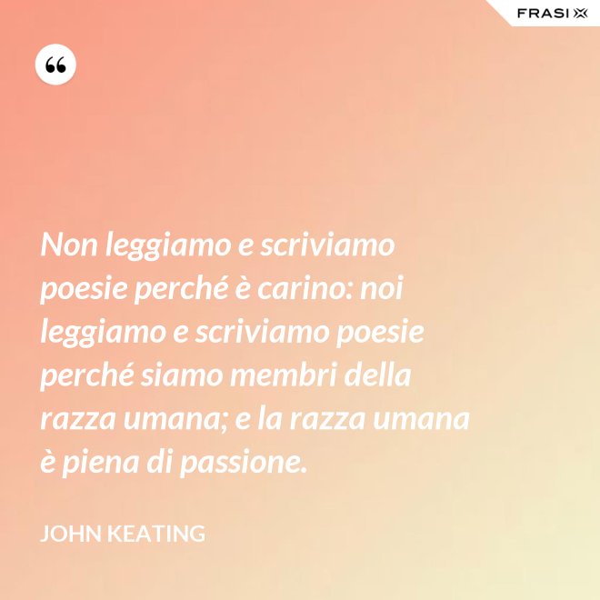 Non leggiamo e scriviamo poesie perché è carino: noi leggiamo e scriviamo poesie perché siamo membri della razza umana; e la razza umana è piena di passione. - John Keating