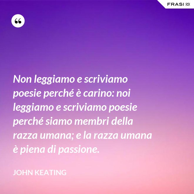Non leggiamo e scriviamo poesie perché è carino: noi leggiamo e scriviamo poesie perché siamo membri della razza umana; e la razza umana è piena di passione. - John Keating