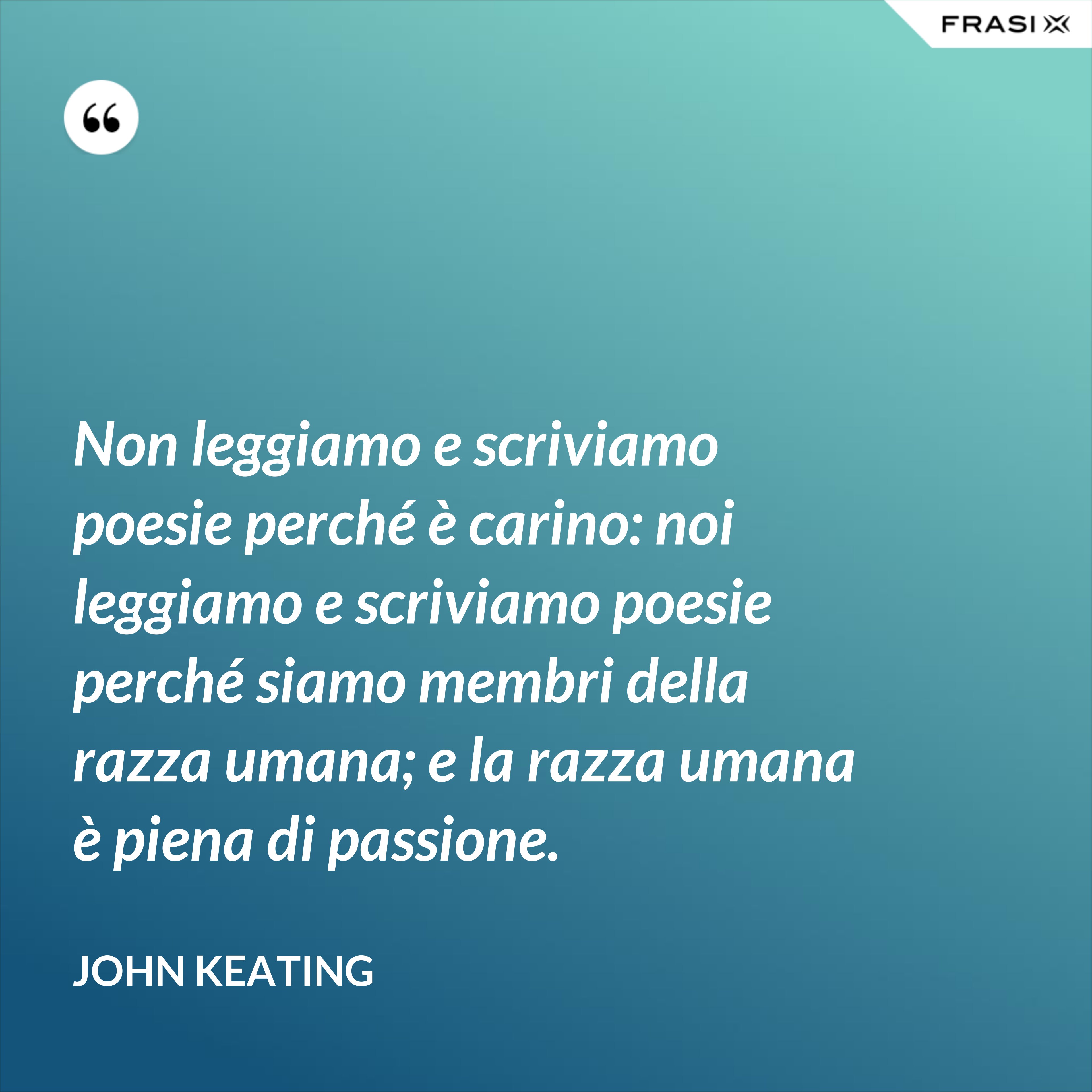 Non leggiamo e scriviamo poesie perché è carino: noi leggiamo e scriviamo poesie perché siamo membri della razza umana; e la razza umana è piena di passione. - John Keating
